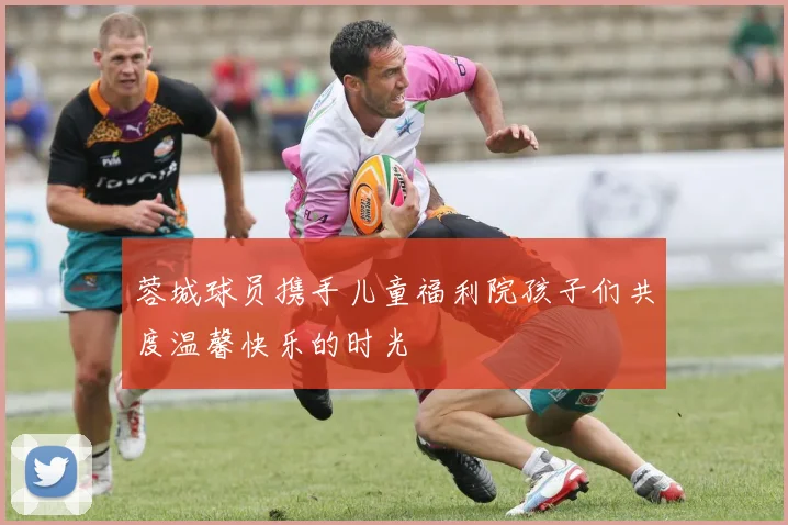 蓉城球员携手儿童福利院孩子们共度温馨快乐的时光