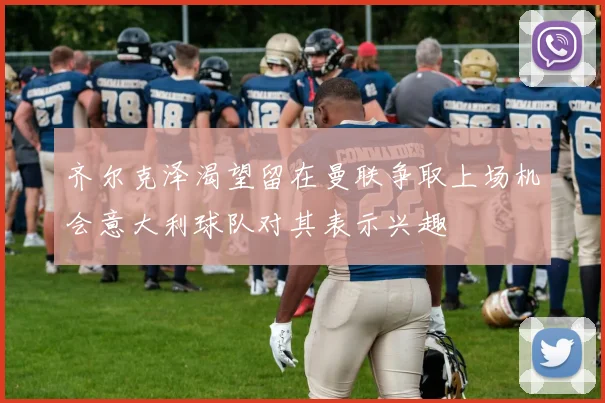 齐尔克泽渴望留在曼联争取上场机会意大利球队对其表示兴趣