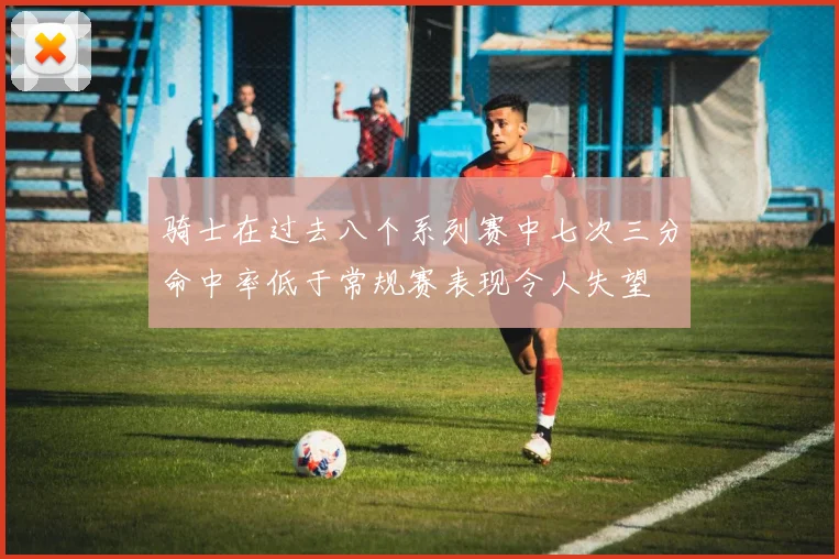 骑士在过去八个系列赛中七次三分命中率低于常规赛表现令人失望