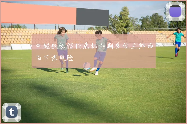 中超教练信任危机加剧多位主帅面临下课风险