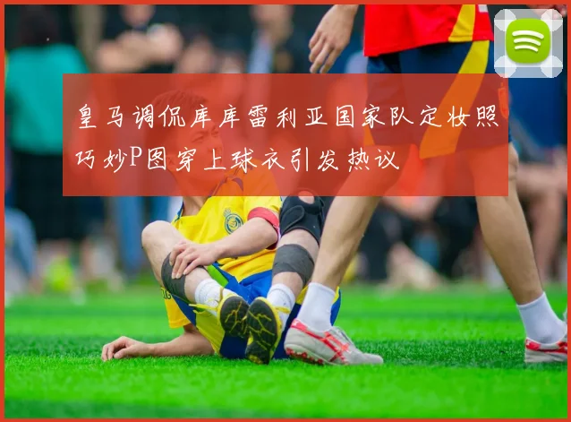 皇马调侃库库雷利亚国家队定妆照巧妙P图穿上球衣引发热议