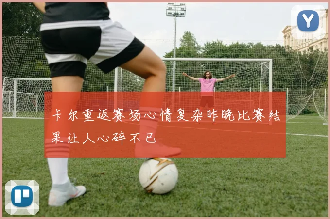 卡尔重返赛场心情复杂昨晚比赛结果让人心碎不已