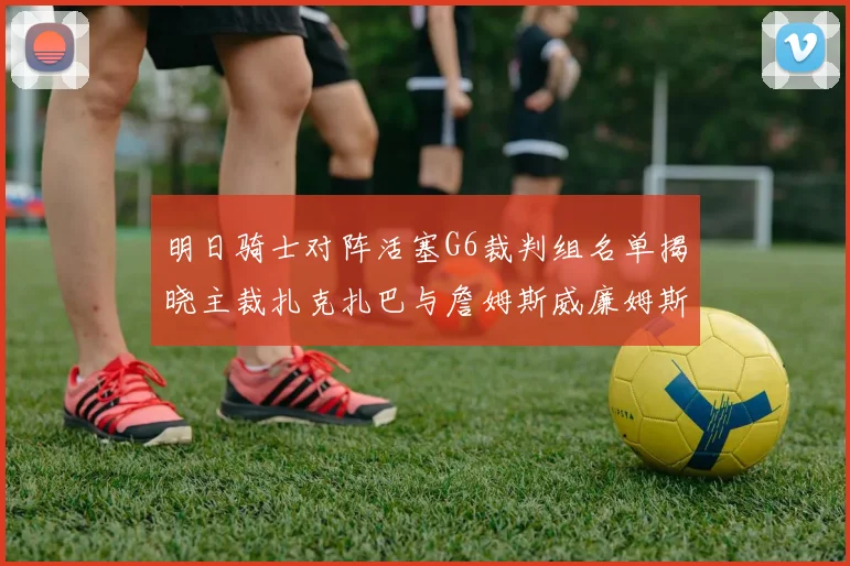 明日骑士对阵活塞G6裁判组名单揭晓主裁扎克扎巴与詹姆斯威廉姆斯在列