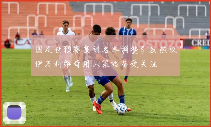 国足世预赛集训名单调整引发热议伊万科维奇用人策略备受关注