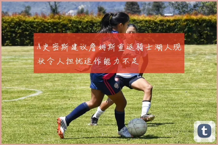 A史密斯建议詹姆斯重返骑士湖人现状令人担忧运作能力不足
