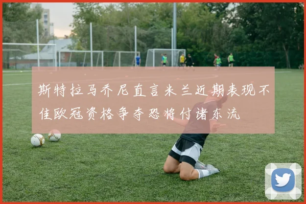 斯特拉马乔尼直言米兰近期表现不佳欧冠资格争夺恐将付诸东流