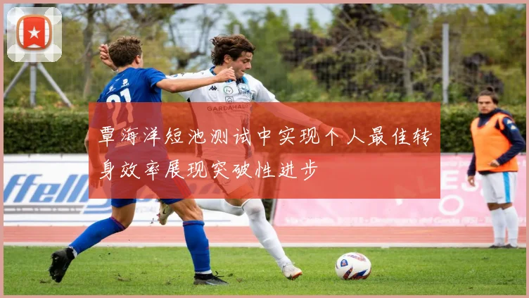 覃海洋短池测试中实现个人最佳转身效率展现突破性进步