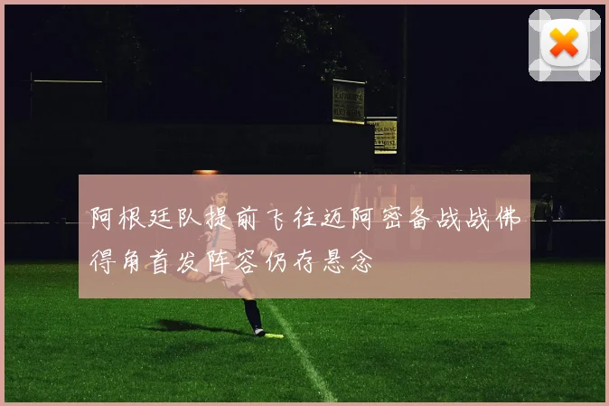 阿根廷队提前飞往迈阿密备战战佛得角首发阵容仍存悬念