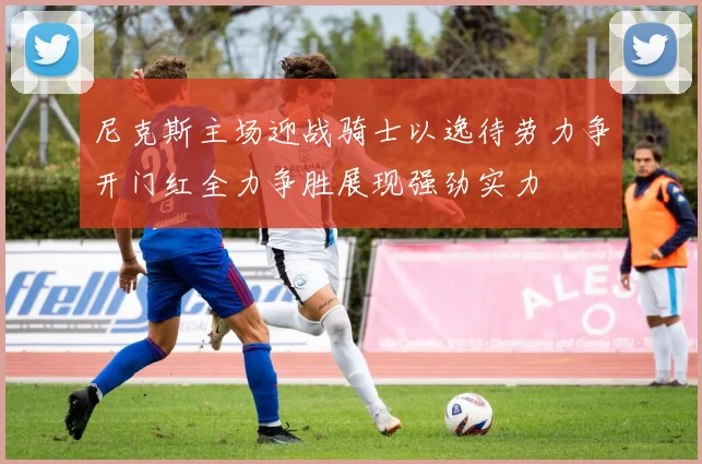 尼克斯主场迎战骑士以逸待劳力争开门红全力争胜展现强劲实力