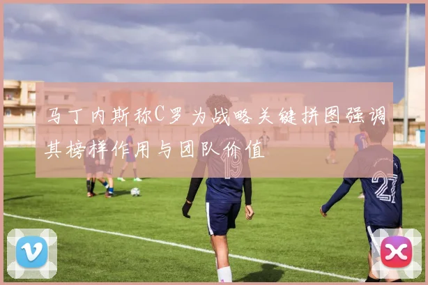 马丁内斯称C罗为战略关键拼图强调其榜样作用与团队价值