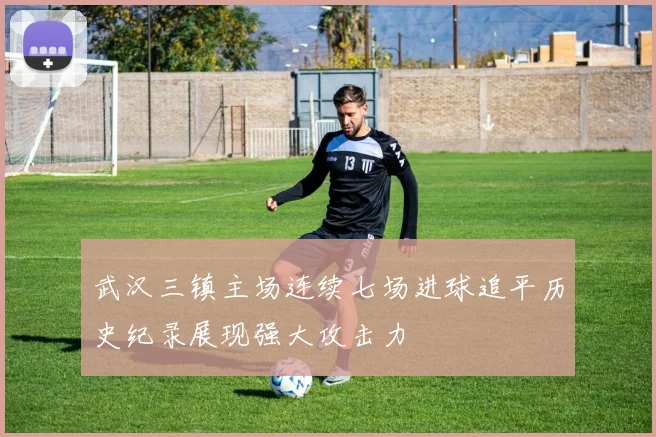 武汉三镇主场连续七场进球追平历史纪录展现强大攻击力