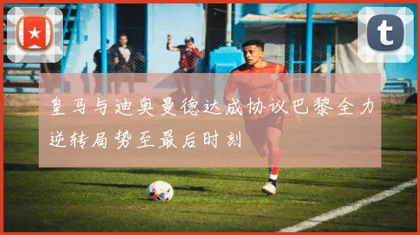 皇马与迪奥曼德达成协议巴黎全力逆转局势至最后时刻