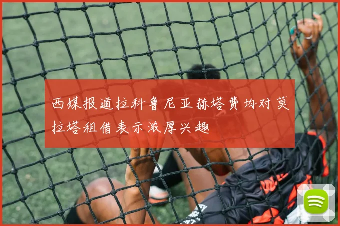 西媒报道拉科鲁尼亚赫塔费均对莫拉塔租借表示浓厚兴趣