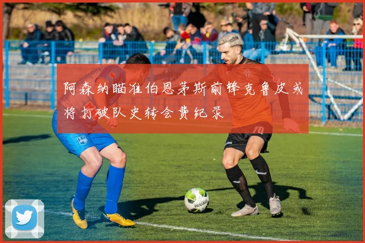阿森纳瞄准伯恩茅斯前锋克鲁皮或将打破队史转会费纪录