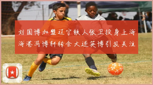 刘国博加盟辽宁铁人张卫投身上海海港冯博轩转会大连英博引发关注