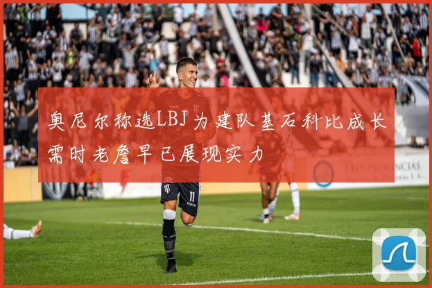 奥尼尔称选LBJ为建队基石科比成长需时老詹早已展现实力