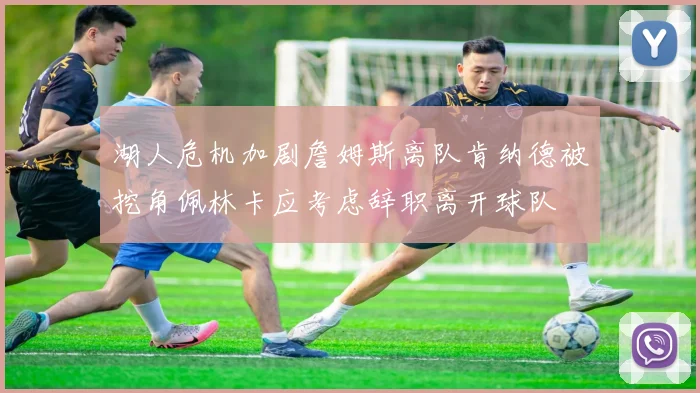 湖人危机加剧詹姆斯离队肯纳德被挖角佩林卡应考虑辞职离开球队