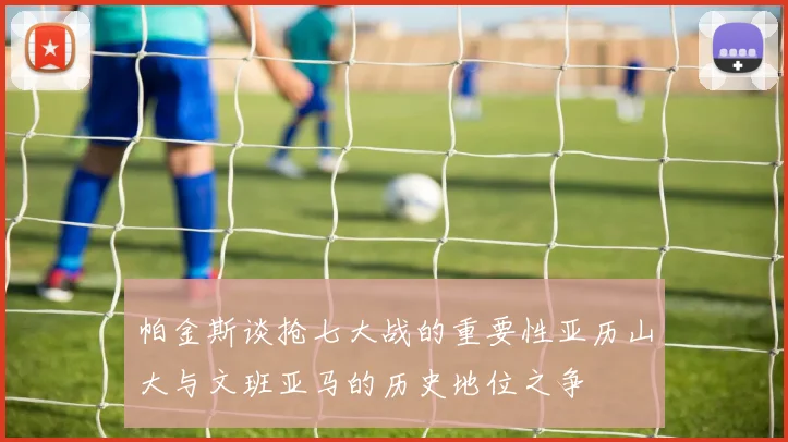 帕金斯谈抢七大战的重要性亚历山大与文班亚马的历史地位之争