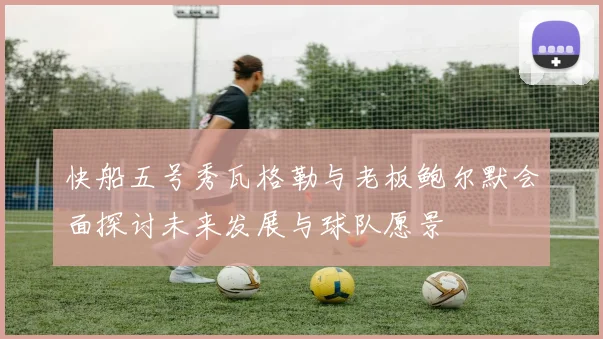 快船五号秀瓦格勒与老板鲍尔默会面探讨未来发展与球队愿景