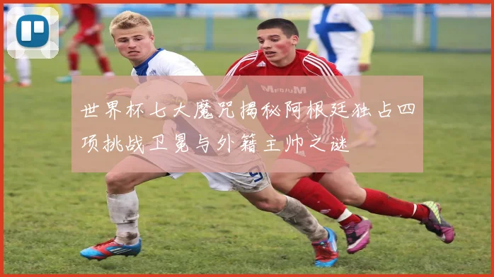 世界杯七大魔咒揭秘阿根廷独占四项挑战卫冕与外籍主帅之谜