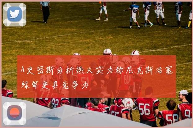A史密斯分析热火实力称尼克斯活塞绿军更具竞争力