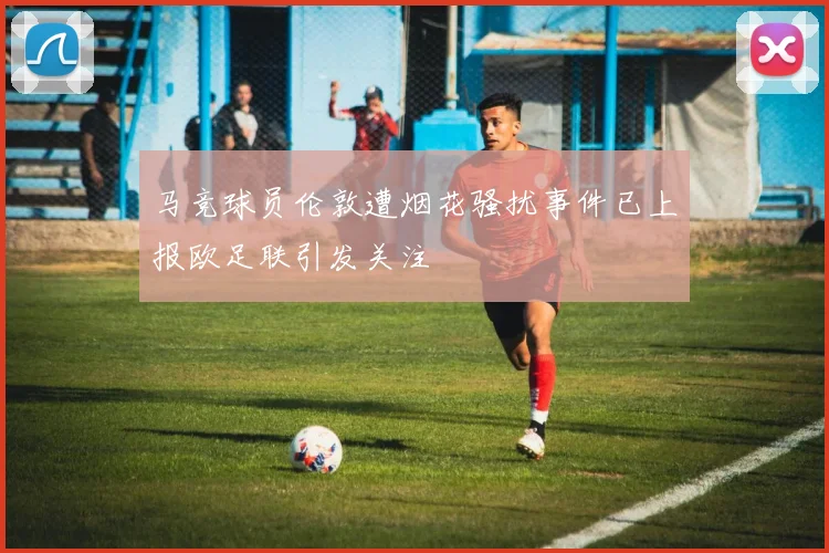 马竞球员伦敦遭烟花骚扰事件已上报欧足联引发关注