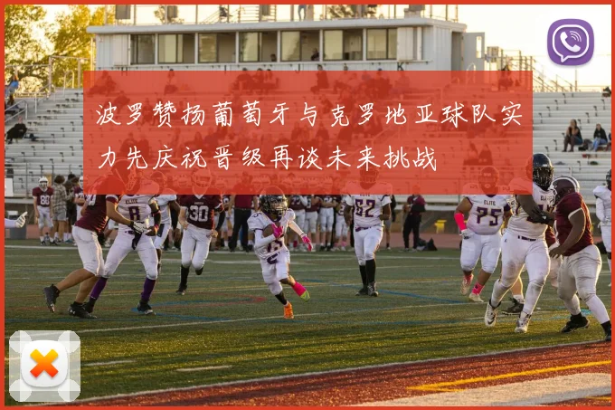 波罗赞扬葡萄牙与克罗地亚球队实力先庆祝晋级再谈未来挑战