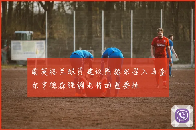 前英格兰球员建议图赫尔召入马奎尔亨德森强调老将的重要性