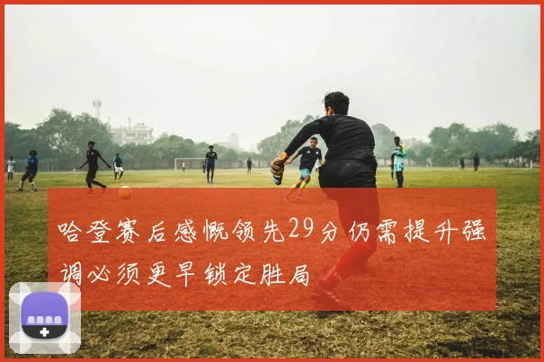 哈登赛后感慨领先29分仍需提升强调必须更早锁定胜局